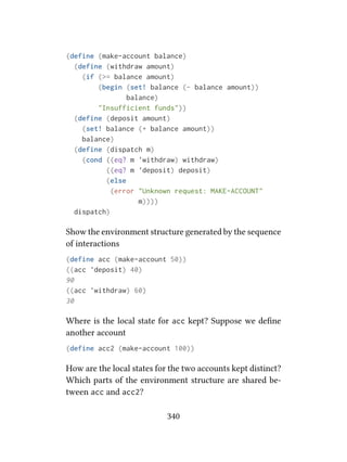 (define (make-account balance)
(define (withdraw amount)
(if (>= balance amount)
(begin (set! balance (- balance amount))
balance)
"Insufficient funds"))
(define (deposit amount)
(set! balance (+ balance amount))
balance)
(define (dispatch m)
(cond ((eq? m 'withdraw) withdraw)
((eq? m 'deposit) deposit)
(else
(error "Unknown request: MAKE-ACCOUNT"
m))))
dispatch)
Show the environment structure generated by the sequence
of interactions
(define acc (make-account 50))
((acc 'deposit) 40)
90
((acc 'withdraw) 60)
30
Where is the local state for acc kept? Suppose we deﬁne
another account
(define acc2 (make-account 100))
How are the local states for the two accounts kept distinct?
Which parts of the environment structure are shared be-
tween acc and acc2?
340
 