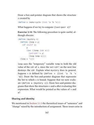 Draw a box-and-pointer diagram that shows the structure
z created by
(define z (make-cycle (list 'a 'b 'c)))
What happens if we try to compute (last-pair z)?
Exercise 3.14: e following procedure is quite useful, al-
though obscure:
(define (mystery x)
(define (loop x y)
(if (null? x)
y
(let ((temp (cdr x)))
(set-cdr! x y)
(loop temp x))))
(loop x '()))
loop uses the “temporary” variable temp to hold the old
value of the cdr of x, since the set-cdr! on the next line
destroys the cdr. Explain what mystery does in general.
Suppose v is deﬁned by (define v (list 'a 'b 'c
'd)). Draw the box-and-pointer diagram that represents
the list to which v is bound. Suppose that we now evalu-
ate (define w (mystery v)). Draw box-and-pointer dia-
grams that show the structures v and w aer evaluating this
expression. What would be printed as the values of v and
w?
Sharing and identity
We mentioned in Section 3.1.3 the theoretical issues of “sameness” and
“change” raised by the introduction of assignment. ese issues arise in
347
 