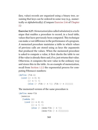 (key, value) records are organized using a binary tree, as-
suming that keys can be ordered in some way (e.g., numer-
ically or alphabetically). (Compare Exercise 2.66 of Chapter
2.)
Exercise 3.27: Memoization (also called tabulation) is a tech-
nique that enables a procedure to record, in a local table,
values that have previously been computed. is technique
can make a vast diﬀerence in the performance of a program.
A memoized procedure maintains a table in which values
of previous calls are stored using as keys the arguments
that produced the values. When the memoized procedure
is asked to compute a value, it ﬁrst checks the table to see
if the value is already there and, if so, just returns that value.
Otherwise, it computes the new value in the ordinary way
and stores this in the table. As an example of memoization,
recall from Section 1.2.2 the exponential process for com-
puting Fibonacci numbers:
(define (fib n)
(cond ((= n 0) 0)
((= n 1) 1)
(else (+ (fib (- n 1)) (fib (- n 2))))))
e memoized version of the same procedure is
(define memo-fib
(memoize
(lambda (n)
(cond ((= n 0) 0)
((= n 1) 1)
(else (+ (memo-fib (- n 1))
(memo-fib (- n 2))))))))
368
 