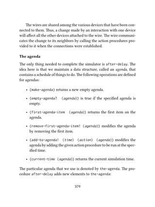 e wires are shared among the various devices that have been con-
nected to them. us, a change made by an interaction with one device
will aﬀect all the other devices aached to the wire. e wire communi-
cates the change to its neighbors by calling the action procedures pro-
vided to it when the connections were established.
The agenda
e only thing needed to complete the simulator is after-delay. e
idea here is that we maintain a data structure, called an agenda, that
contains a schedule of things to do. e following operations are deﬁned
for agendas:
• (make-agenda) returns a new empty agenda.
• (empty-agenda? ⟨agenda⟩) is true if the speciﬁed agenda is
empty.
• (first-agenda-item ⟨agenda⟩) returns the ﬁrst item on the
agenda.
• (remove-first-agenda-item! ⟨agenda⟩) modiﬁes the agenda
by removing the ﬁrst item.
• (add-to-agenda! ⟨time⟩ ⟨action⟩ ⟨agenda⟩) modiﬁes the
agenda by adding the given action procedure to be run at the spec-
iﬁed time.
• (current-time ⟨agenda⟩) returns the current simulation time.
e particular agenda that we use is denoted by the-agenda. e pro-
cedure after-delay adds new elements to the-agenda:
379
 