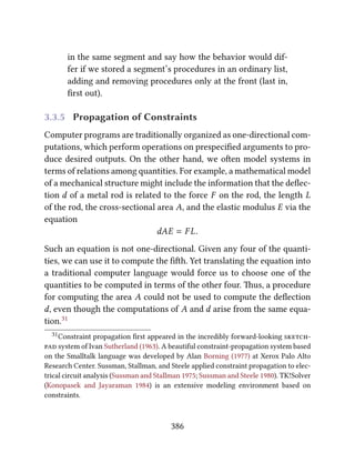 in the same segment and say how the behavior would dif-
fer if we stored a segment’s procedures in an ordinary list,
adding and removing procedures only at the front (last in,
ﬁrst out).
3.3.5 Propagation of Constraints
Computer programs are traditionally organized as one-directional com-
putations, which perform operations on prespeciﬁed arguments to pro-
duce desired outputs. On the other hand, we oen model systems in
terms of relations among quantities. For example, a mathematical model
of a mechanical structure might include the information that the deﬂec-
tion d of a metal rod is related to the force F on the rod, the length L
of the rod, the cross-sectional area A, and the elastic modulus E via the
equation
dAE = F L.
Such an equation is not one-directional. Given any four of the quanti-
ties, we can use it to compute the ﬁh. Yet translating the equation into
a traditional computer language would force us to choose one of the
quantities to be computed in terms of the other four. us, a procedure
for computing the area A could not be used to compute the deﬂection
d, even though the computations of A and d arise from the same equa-
tion.31
31Constraint propagation ﬁrst appeared in the incredibly forward-looking 
 system of Ivan Sutherland (1963). A beautiful constraint-propagation system based
on the Smalltalk language was developed by Alan Borning (1977) at Xerox Palo Alto
Research Center. Sussman, Stallman, and Steele applied constraint propagation to elec-
trical circuit analysis (Sussman and Stallman 1975; Sussman and Steele 1980). TK!Solver
(Konopasek and Jayaraman 1984) is an extensive modeling environment based on
constraints.
386
 