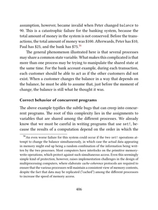 assumption, however, became invalid when Peter changed balance to
90. is is a catastrophic failure for the banking system, because the
total amount of money in the system is not conserved. Before the trans-
actions, the total amount of money was $100. Aerwards, Peter has $10,
Paul has $25, and the bank has $75.36
e general phenomenon illustrated here is that several processes
may share a common state variable. What makes this complicated is that
more than one process may be trying to manipulate the shared state at
the same time. For the bank account example, during each transaction,
each customer should be able to act as if the other customers did not
exist. When a customer changes the balance in a way that depends on
the balance, he must be able to assume that, just before the moment of
change, the balance is still what he thought it was.
Correct behavior of concurrent programs
e above example typiﬁes the subtle bugs that can creep into concur-
rent programs. e root of this complexity lies in the assignments to
variables that are shared among the diﬀerent processes. We already
know that we must be careful in writing programs that use set!, be-
cause the results of a computation depend on the order in which the
36
An even worse failure for this system could occur if the two set! operations at-
tempt to change the balance simultaneously, in which case the actual data appearing
in memory might end up being a random combination of the information being writ-
ten by the two processes. Most computers have interlocks on the primitive memory-
write operations, which protect against such simultaneous access. Even this seemingly
simple kind of protection, however, raises implementation challenges in the design of
multiprocessing computers, where elaborate cache-coherence protocols are required to
ensure that the various processors will maintain a consistent view of memory contents,
despite the fact that data may be replicated (“cached”) among the diﬀerent processors
to increase the speed of memory access.
406
 