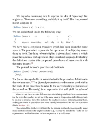 We begin by examining how to express the idea of “squaring.” We
might say, “To square something, multiply it by itself.” is is expressed
in our language as
(define (square x) (* x x))
We can understand this in the following way:
(define (square x) (* x x))
| | | | | |
To square something, multiply it by itself.
We have here a compound procedure, which has been given the name
square. e procedure represents the operation of multiplying some-
thing by itself. e thing to be multiplied is given a local name, x, which
plays the same role that a pronoun plays in natural language. Evaluating
the deﬁnition creates this compound procedure and associates it with
the name square.12
e general form of a procedure deﬁnition is
(define (⟨name⟩ ⟨formal parameters⟩)
⟨body⟩)
e ⟨name⟩ is a symbol to be associated with the procedure deﬁnition in
the environment.13 e ⟨formal parameters⟩ are the names used within
the body of the procedure to refer to the corresponding arguments of
the procedure. e ⟨body⟩ is an expression that will yield the value of
12
Observe that there are two diﬀerent operations being combined here: we are creat-
ing the procedure, and we are giving it the name square. It is possible, indeed important,
to be able to separate these two notions—to create procedures without naming them,
and to give names to procedures that have already been created. We will see how to do
this in Section 1.3.2.
13roughout this book, we will describe the general syntax of expressions by using
italic symbols delimited by angle brackets—e.g., ⟨name⟩—to denote the “slots” in the
expression to be ﬁlled in when such an expression is actually used.
16
 