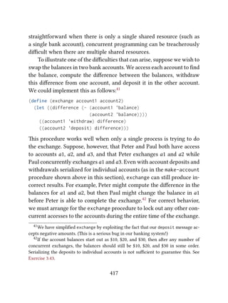 straightforward when there is only a single shared resource (such as
a single bank account), concurrent programming can be treacherously
diﬃcult when there are multiple shared resources.
To illustrate one of the diﬃculties that can arise, suppose we wish to
swap the balances in two bank accounts. We access each account to ﬁnd
the balance, compute the diﬀerence between the balances, withdraw
this diﬀerence from one account, and deposit it in the other account.
We could implement this as follows:41
(define (exchange account1 account2)
(let ((difference (- (account1 'balance)
(account2 'balance))))
((account1 'withdraw) difference)
((account2 'deposit) difference)))
is procedure works well when only a single process is trying to do
the exchange. Suppose, however, that Peter and Paul both have access
to accounts a1, a2, and a3, and that Peter exchanges a1 and a2 while
Paul concurrently exchanges a1 and a3. Even with account deposits and
withdrawals serialized for individual accounts (as in the make-account
procedure shown above in this section), exchange can still produce in-
correct results. For example, Peter might compute the diﬀerence in the
balances for a1 and a2, but then Paul might change the balance in a1
before Peter is able to complete the exchange.42 For correct behavior,
we must arrange for the exchange procedure to lock out any other con-
current accesses to the accounts during the entire time of the exchange.
41We have simpliﬁed exchange by exploiting the fact that our deposit message ac-
cepts negative amounts. (is is a serious bug in our banking system!)
42If the account balances start out as $10, $20, and $30, then aer any number of
concurrent exchanges, the balances should still be $10, $20, and $30 in some order.
Serializing the deposits to individual accounts is not suﬃcient to guarantee this. See
Exercise 3.43.
417
 