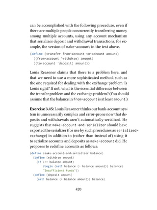 can be accomplished with the following procedure, even if
there are multiple people concurrently transferring money
among multiple accounts, using any account mechanism
that serializes deposit and withdrawal transactions, for ex-
ample, the version of make-account in the text above.
(define (transfer from-account to-account amount)
((from-account 'withdraw) amount)
((to-account 'deposit) amount))
Louis Reasoner claims that there is a problem here, and
that we need to use a more sophisticated method, such as
the one required for dealing with the exchange problem. Is
Louis right? If not, what is the essential diﬀerence between
the transfer problem and the exchange problem? (You should
assume that the balance in from-account is at least amount.)
Exercise 3.45: Louis Reasoner thinks our bank-account sys-
tem is unnecessarily complex and error-prone now that de-
posits and withdrawals aren’t automatically serialized. He
suggests that make-account-and-serializer should have
exported the serializer (for use by such procedures as serialized-
exchange) in addition to (rather than instead o) using it
to serialize accounts and deposits as make-account did. He
proposes to redeﬁne accounts as follows:
(define (make-account-and-serializer balance)
(define (withdraw amount)
(if (>= balance amount)
(begin (set! balance (- balance amount)) balance)
"Insufficient funds"))
(define (deposit amount)
(set! balance (+ balance amount)) balance)
420
 