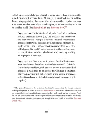 so that a process will always aempt to enter a procedure protecting the
lowest-numbered account ﬁrst. Although this method works well for
the exchange problem, there are other situations that require more so-
phisticated deadlock-avoidance techniques, or where deadlock cannot
be avoided at all. (See Exercise 3.48 and Exercise 3.49.)48
Exercise 3.48: Explain in detail why the deadlock-avoidance
method described above, (i.e., the accounts are numbered,
and each process aempts to acquire the smaller-numbered
account ﬁrst) avoids deadlock in the exchange problem. Re-
write serialized-exchange to incorporate this idea. (You
will also need to modify make-account so that each account
is created with a number, which can be accessed by sending
an appropriate message.)
Exercise 3.49: Give a scenario where the deadlock-avoid-
ance mechanism described above does not work. (Hint: In
the exchange problem, each process knows in advance which
accounts it will need to get access to. Consider a situation
where a process must get access to some shared resources
before it can know which additional shared resources it will
require.)
48e general technique for avoiding deadlock by numbering the shared resources
and acquiring them in order is due to Havender (1968). Situations where deadlock can-
not be avoided require deadlock-recovery methods, which entail having processes “back
out” of the deadlocked state and try again. Deadlock-recovery mechanisms are widely
used in database management systems, a topic that is treated in detail in Gray and
Reuter 1993.
426
 