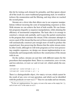 this list by testing each element for primality, and then ignore almost
all of the result. In a more traditional programming style, we would in-
terleave the enumeration and the ﬁltering, and stop when we reached
the second prime.
Streams are a clever idea that allows one to use sequence manipu-
lations without incurring the costs of manipulating sequences as lists.
With streams we can achieve the best of both worlds: We can formu-
late programs elegantly as sequence manipulations, while aaining the
eﬃciency of incremental computation. e basic idea is to arrange to
construct a stream only partially, and to pass the partial construction
to the program that consumes the stream. If the consumer aempts to
access a part of the stream that has not yet been constructed, the stream
will automatically construct just enough more of itself to produce the
required part, thus preserving the illusion that the entire stream exists.
In other words, although we will write programs as if we were process-
ing complete sequences, we design our stream implementation to au-
tomatically and transparently interleave the construction of the stream
with its use.
On the surface, streams are just lists with diﬀerent names for the
procedures that manipulate them. ere is a constructor, cons-stream,
and two selectors, stream-car and stream-cdr, which satisfy the con-
straints
(stream-car (cons-stream x y)) = x
(stream-cdr (cons-stream x y)) = y
ere is a distinguishable object, the-empty-stream, which cannot be
the result of any cons-stream operation, and which can be identiﬁed
with the predicate stream-null?.54 us we can make and use streams,
54In the  implementation, the-empty-stream is the same as the empty list '(),
and stream-null? is the same as null?.
432
 