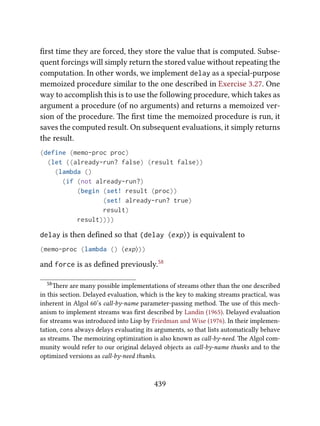 ﬁrst time they are forced, they store the value that is computed. Subse-
quent forcings will simply return the stored value without repeating the
computation. In other words, we implement delay as a special-purpose
memoized procedure similar to the one described in Exercise 3.27. One
way to accomplish this is to use the following procedure, which takes as
argument a procedure (of no arguments) and returns a memoized ver-
sion of the procedure. e ﬁrst time the memoized procedure is run, it
saves the computed result. On subsequent evaluations, it simply returns
the result.
(define (memo-proc proc)
(let ((already-run? false) (result false))
(lambda ()
(if (not already-run?)
(begin (set! result (proc))
(set! already-run? true)
result)
result))))
delay is then deﬁned so that (delay ⟨exp⟩) is equivalent to
(memo-proc (lambda () ⟨exp⟩))
and force is as deﬁned previously.58
58ere are many possible implementations of streams other than the one described
in this section. Delayed evaluation, which is the key to making streams practical, was
inherent in Algol 60’s call-by-name parameter-passing method. e use of this mech-
anism to implement streams was ﬁrst described by Landin (1965). Delayed evaluation
for streams was introduced into Lisp by Friedman and Wise (1976). In their implemen-
tation, cons always delays evaluating its arguments, so that lists automatically behave
as streams. e memoizing optimization is also known as call-by-need. e Algol com-
munity would refer to our original delayed objects as call-by-name thunks and to the
optimized versions as call-by-need thunks.
439
 