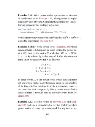 Exercise 3.60: With power series represented as streams
of coeﬃcients as in Exercise 3.59, adding series is imple-
mented by add-streams. Complete the deﬁnition of the fol-
lowing procedure for multiplying series:
(define (mul-series s1 s2)
(cons-stream ⟨??⟩ (add-streams ⟨??⟩ ⟨??⟩)))
You can test your procedure by verifying that sin2
x + cos2
x = 1,
using the series from Exercise 3.59.
Exercise 3.61: Let S be a power series (Exercise 3.59) whose
constant term is 1. Suppose we want to ﬁnd the power se-
ries 1/S, that is, the series X such that SX = 1. Write
S = 1 + SR where SR is the part of S aer the constant
term. en we can solve for X as follows:
S · X = 1,
(1 + SR ) · X = 1,
X + SR · X = 1,
X = 1 − SR · X.
In other words, X is the power series whose constant term
is 1 and whose higher-order terms are given by the negative
of SR times X. Use this idea to write a procedure invert-
unit-series that computes 1/S for a power series S with
constant term 1. You will need to use mul-series from Ex-
ercise 3.60.
Exercise 3.62: Use the results of Exercise 3.60 and Exer-
cise 3.61 to deﬁne a procedure div-series that divides two
power series. div-series should work for any two series,
452
 