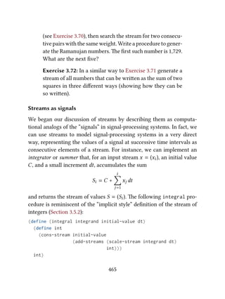 (see Exercise 3.70), then search the stream for two consecu-
tive pairs with the same weight. Write a procedure to gener-
ate the Ramanujan numbers. e ﬁrst such number is 1,729.
What are the next ﬁve?
Exercise 3.72: In a similar way to Exercise 3.71 generate a
stream of all numbers that can be wrien as the sum of two
squares in three diﬀerent ways (showing how they can be
so wrien).
Streams as signals
We began our discussion of streams by describing them as computa-
tional analogs of the “signals” in signal-processing systems. In fact, we
can use streams to model signal-processing systems in a very direct
way, representing the values of a signal at successive time intervals as
consecutive elements of a stream. For instance, we can implement an
integrator or summer that, for an input stream x = (xi ), an initial value
C, and a small increment dt, accumulates the sum
Si = C +
i
∑
j=1
xj dt
and returns the stream of values S = (Si ). e following integral pro-
cedure is reminiscent of the “implicit style” deﬁnition of the stream of
integers (Section 3.5.2):
(define (integral integrand initial-value dt)
(define int
(cons-stream initial-value
(add-streams (scale-stream integrand dt)
int)))
int)
465
 