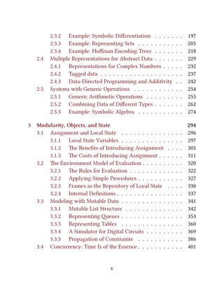 2.3.2 Example: Symbolic Diﬀerentiation . . . . . . . 197
2.3.3 Example: Representing Sets . . . . . . . . . . . 205
2.3.4 Example: Huﬀman Encoding Trees . . . . . . . 218
2.4 Multiple Representations for Abstract Data . . . . . . . 229
2.4.1 Representations for Complex Numbers . . . . . 232
2.4.2 Tagged data . . . . . . . . . . . . . . . . . . . . 237
2.4.3 Data-Directed Programming and Additivity . . 242
2.5 Systems with Generic Operations . . . . . . . . . . . . 254
2.5.1 Generic Arithmetic Operations . . . . . . . . . 255
2.5.2 Combining Data of Diﬀerent Types . . . . . . . 262
2.5.3 Example: Symbolic Algebra . . . . . . . . . . . 274
3 Modularity, Objects, and State 294
3.1 Assignment and Local State . . . . . . . . . . . . . . . 296
3.1.1 Local State Variables . . . . . . . . . . . . . . . 297
3.1.2 e Beneﬁts of Introducing Assignment . . . . 305
3.1.3 e Costs of Introducing Assignment . . . . . . 311
3.2 e Environment Model of Evaluation . . . . . . . . . . 320
3.2.1 e Rules for Evaluation . . . . . . . . . . . . . 322
3.2.2 Applying Simple Procedures . . . . . . . . . . . 327
3.2.3 Frames as the Repository of Local State . . . . 330
3.2.4 Internal Deﬁnitions . . . . . . . . . . . . . . . . 337
3.3 Modeling with Mutable Data . . . . . . . . . . . . . . . 341
3.3.1 Mutable List Structure . . . . . . . . . . . . . . 342
3.3.2 Representing eues . . . . . . . . . . . . . . . 353
3.3.3 Representing Tables . . . . . . . . . . . . . . . 360
3.3.4 A Simulator for Digital Circuits . . . . . . . . . 369
3.3.5 Propagation of Constraints . . . . . . . . . . . 386
3.4 Concurrency: Time Is of the Essence . . . . . . . . . . . 401
v
 