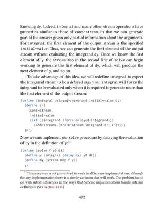 knowing dy. Indeed, integral and many other stream operations have
properties similar to those of cons-stream, in that we can generate
part of the answer given only partial information about the arguments.
For integral, the ﬁrst element of the output stream is the speciﬁed
initial-value. us, we can generate the ﬁrst element of the output
stream without evaluating the integrand dy. Once we know the ﬁrst
element of y, the stream-map in the second line of solve can begin
working to generate the ﬁrst element of dy, which will produce the
next element of y, and so on.
To take advantage of this idea, we will redeﬁne integral to expect
the integrand stream to be a delayed argument. integral will force the
integrand to be evaluated only when it is required to generate more than
the ﬁrst element of the output stream:
(define (integral delayed-integrand initial-value dt)
(define int
(cons-stream
initial-value
(let ((integrand (force delayed-integrand)))
(add-streams (scale-stream integrand dt) int))))
int)
Now we can implement our solve procedure by delaying the evaluation
of dy in the deﬁnition of y:71
(define (solve f y0 dt)
(define y (integral (delay dy) y0 dt))
(define dy (stream-map f y))
y)
71is procedure is not guaranteed to work in all Scheme implementations, although
for any implementation there is a simple variation that will work. e problem has to
do with subtle diﬀerences in the ways that Scheme implementations handle internal
deﬁnitions. (See Section 4.1.6.)
472
 