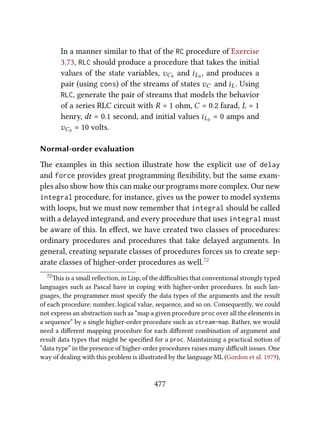 In a manner similar to that of the RC procedure of Exercise
3.73, RLC should produce a procedure that takes the initial
values of the state variables, vC0 and iL0 , and produces a
pair (using cons) of the streams of states vC and iL. Using
RLC, generate the pair of streams that models the behavior
of a series RLC circuit with R = 1 ohm, C = 0.2 farad, L = 1
henry, dt = 0.1 second, and initial values iL0 = 0 amps and
vC0 = 10 volts.
Normal-order evaluation
e examples in this section illustrate how the explicit use of delay
and force provides great programming ﬂexibility, but the same exam-
ples also show how this can make our programs more complex. Our new
integral procedure, for instance, gives us the power to model systems
with loops, but we must now remember that integral should be called
with a delayed integrand, and every procedure that uses integral must
be aware of this. In eﬀect, we have created two classes of procedures:
ordinary procedures and procedures that take delayed arguments. In
general, creating separate classes of procedures forces us to create sep-
arate classes of higher-order procedures as well.72
72is is a small reﬂection, in Lisp, of the diﬃculties that conventional strongly typed
languages such as Pascal have in coping with higher-order procedures. In such lan-
guages, the programmer must specify the data types of the arguments and the result
of each procedure: number, logical value, sequence, and so on. Consequently, we could
not express an abstraction such as “map a given procedure proc over all the elements in
a sequence” by a single higher-order procedure such as stream-map. Rather, we would
need a diﬀerent mapping procedure for each diﬀerent combination of argument and
result data types that might be speciﬁed for a proc. Maintaining a practical notion of
“data type” in the presence of higher-order procedures raises many diﬃcult issues. One
way of dealing with this problem is illustrated by the language ML (Gordon et al. 1979),
477
 