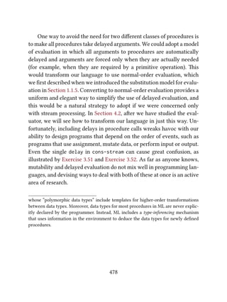 One way to avoid the need for two diﬀerent classes of procedures is
to make all procedures take delayed arguments. We could adopt a model
of evaluation in which all arguments to procedures are automatically
delayed and arguments are forced only when they are actually needed
(for example, when they are required by a primitive operation). is
would transform our language to use normal-order evaluation, which
we ﬁrst described when we introduced the substitution model for evalu-
ation in Section 1.1.5. Converting to normal-order evaluation provides a
uniform and elegant way to simplify the use of delayed evaluation, and
this would be a natural strategy to adopt if we were concerned only
with stream processing. In Section 4.2, aer we have studied the eval-
uator, we will see how to transform our language in just this way. Un-
fortunately, including delays in procedure calls wreaks havoc with our
ability to design programs that depend on the order of events, such as
programs that use assignment, mutate data, or perform input or output.
Even the single delay in cons-stream can cause great confusion, as
illustrated by Exercise 3.51 and Exercise 3.52. As far as anyone knows,
mutability and delayed evaluation do not mix well in programming lan-
guages, and devising ways to deal with both of these at once is an active
area of research.
whose “polymorphic data types” include templates for higher-order transformations
between data types. Moreover, data types for most procedures in ML are never explic-
itly declared by the programmer. Instead, ML includes a type-inferencing mechanism
that uses information in the environment to deduce the data types for newly deﬁned
procedures.
478
 