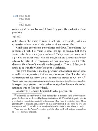 (cond (⟨p1⟩ ⟨e1⟩)
(⟨p2⟩ ⟨e2⟩)
. . .
(⟨pn⟩ ⟨en⟩))
consisting of the symbol cond followed by parenthesized pairs of ex-
pressions
(⟨p⟩ ⟨e⟩)
called clauses. e ﬁrst expression in each pair is a predicate—that is, an
expression whose value is interpreted as either true or false.17
Conditional expressions are evaluated as follows. e predicate ⟨p1⟩
is evaluated ﬁrst. If its value is false, then ⟨p2⟩ is evaluated. If ⟨p2⟩’s
value is also false, then ⟨p3⟩ is evaluated. is process continues until
a predicate is found whose value is true, in which case the interpreter
returns the value of the corresponding consequent expression ⟨e⟩ of the
clause as the value of the conditional expression. If none of the ⟨p⟩’s is
found to be true, the value of the cond is undeﬁned.
e word predicate is used for procedures that return true or false,
as well as for expressions that evaluate to true or false. e absolute-
value procedure abs makes use of the primitive predicates >, <, and =.18
ese take two numbers as arguments and test whether the ﬁrst number
is, respectively, greater than, less than, or equal to the second number,
returning true or false accordingly.
Another way to write the absolute-value procedure is
17“Interpreted as either true or false” means this: In Scheme, there are two distin-
guished values that are denoted by the constants #t and #f. When the interpreter checks
a predicate’s value, it interprets #f as false. Any other value is treated as true. (us,
providing #t is logically unnecessary, but it is convenient.) In this book we will use
names true and false, which are associated with the values #t and #f respectively.
18abs also uses the “minus” operator -, which, when used with a single operand, as
in (- x), indicates negation.
23
 
