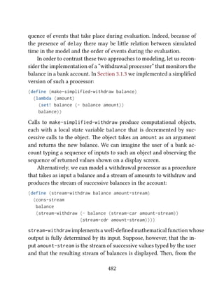 quence of events that take place during evaluation. Indeed, because of
the presence of delay there may be lile relation between simulated
time in the model and the order of events during the evaluation.
In order to contrast these two approaches to modeling, let us recon-
sider the implementation of a “withdrawal processor” that monitors the
balance in a bank account. In Section 3.1.3 we implemented a simpliﬁed
version of such a processor:
(define (make-simplified-withdraw balance)
(lambda (amount)
(set! balance (- balance amount))
balance))
Calls to make-simplified-withdraw produce computational objects,
each with a local state variable balance that is decremented by suc-
cessive calls to the object. e object takes an amount as an argument
and returns the new balance. We can imagine the user of a bank ac-
count typing a sequence of inputs to such an object and observing the
sequence of returned values shown on a display screen.
Alternatively, we can model a withdrawal processor as a procedure
that takes as input a balance and a stream of amounts to withdraw and
produces the stream of successive balances in the account:
(define (stream-withdraw balance amount-stream)
(cons-stream
balance
(stream-withdraw (- balance (stream-car amount-stream))
(stream-cdr amount-stream))))
stream-withdraw implements a well-deﬁned mathematical function whose
output is fully determined by its input. Suppose, however, that the in-
put amount-stream is the stream of successive values typed by the user
and that the resulting stream of balances is displayed. en, from the
482
 