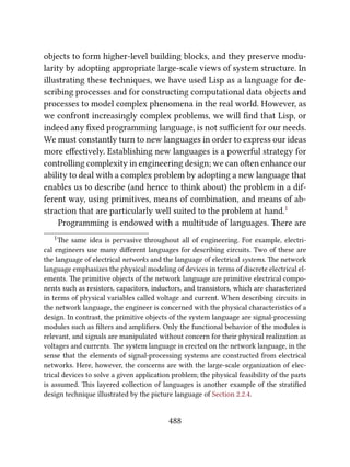 objects to form higher-level building blocks, and they preserve modu-
larity by adopting appropriate large-scale views of system structure. In
illustrating these techniques, we have used Lisp as a language for de-
scribing processes and for constructing computational data objects and
processes to model complex phenomena in the real world. However, as
we confront increasingly complex problems, we will ﬁnd that Lisp, or
indeed any ﬁxed programming language, is not suﬃcient for our needs.
We must constantly turn to new languages in order to express our ideas
more eﬀectively. Establishing new languages is a powerful strategy for
controlling complexity in engineering design; we can oen enhance our
ability to deal with a complex problem by adopting a new language that
enables us to describe (and hence to think about) the problem in a dif-
ferent way, using primitives, means of combination, and means of ab-
straction that are particularly well suited to the problem at hand.1
Programming is endowed with a multitude of languages. ere are
1e same idea is pervasive throughout all of engineering. For example, electri-
cal engineers use many diﬀerent languages for describing circuits. Two of these are
the language of electrical networks and the language of electrical systems. e network
language emphasizes the physical modeling of devices in terms of discrete electrical el-
ements. e primitive objects of the network language are primitive electrical compo-
nents such as resistors, capacitors, inductors, and transistors, which are characterized
in terms of physical variables called voltage and current. When describing circuits in
the network language, the engineer is concerned with the physical characteristics of a
design. In contrast, the primitive objects of the system language are signal-processing
modules such as ﬁlters and ampliﬁers. Only the functional behavior of the modules is
relevant, and signals are manipulated without concern for their physical realization as
voltages and currents. e system language is erected on the network language, in the
sense that the elements of signal-processing systems are constructed from electrical
networks. Here, however, the concerns are with the large-scale organization of elec-
trical devices to solve a given application problem; the physical feasibility of the parts
is assumed. is layered collection of languages is another example of the stratiﬁed
design technique illustrated by the picture language of Section 2.2.4.
488
 