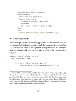 ((compound-procedure? procedure)
(eval-sequence
(procedure-body procedure)
(extend-environment
(procedure-parameters procedure)
arguments
(procedure-environment procedure))))
(else
(error
"Unknown procedure type: APPLY" procedure))))
Procedure arguments
When eval processes a procedure application, it uses list-of-values
to produce the list of arguments to which the procedure is to be applied.
list-of-values takes as an argument the operands of the combina-
tion. It evaluates each operand and returns a list of the corresponding
values:5
(define (list-of-values exps env)
(if (no-operands? exps)
'()
(cons (eval (first-operand exps) env)
(list-of-values (rest-operands exps) env))))
5We could have simpliﬁed the application? clause in eval by using map (and stip-
ulating that operands returns a list) rather than writing an explicit list-of-values
procedure. We chose not to use map here to emphasize the fact that the evaluator can
be implemented without any use of higher-order procedures (and thus could be writ-
ten in a language that doesn’t have higher-order procedures), even though the language
that it supports will include higher-order procedures.
498
 