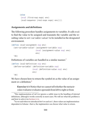 (else
(eval (first-exp exps) env)
(eval-sequence (rest-exps exps) env))))
Assignments and definitions
e following procedure handles assignments to variables. It calls eval
to ﬁnd the value to be assigned and transmits the variable and the re-
sulting value to set-variable-value! to be installed in the designated
environment.
(define (eval-assignment exp env)
(set-variable-value! (assignment-variable exp)
(eval (assignment-value exp) env)
env)
'ok)
Deﬁnitions of variables are handled in a similar manner.7
(define (eval-definition exp env)
(define-variable! (definition-variable exp)
(eval (definition-value exp) env)
env)
'ok)
We have chosen here to return the symbol ok as the value of an assign-
ment or a deﬁnition.8
Exercise 4.1: Notice that we cannot tell whether the metacir-
cular evaluator evaluates operands from le to right or from
7is implementation of define ignores a subtle issue in the handling of internal
deﬁnitions, although it works correctly in most cases. We will see what the problem is
and how to solve it in Section 4.1.6.
8As we said when we introduced define and set!, these values are implementation-
dependent in Scheme—that is, the implementor can choose what value to return.
500
 