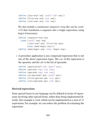 (define (last-exp? seq) (null? (cdr seq)))
(define (first-exp seq) (car seq))
(define (rest-exps seq) (cdr seq))
We also include a constructor sequence->exp (for use by cond-
>if) that transforms a sequence into a single expression, using
begin if necessary:
(define (sequence->exp seq)
(cond ((null? seq) seq)
((last-exp? seq) (first-exp seq))
(else (make-begin seq))))
(define (make-begin seq) (cons 'begin seq))
• A procedure application is any compound expression that is not
one of the above expression types. e car of the expression is
the operator, and the cdr is the list of operands:
(define (application? exp) (pair? exp))
(define (operator exp) (car exp))
(define (operands exp) (cdr exp))
(define (no-operands? ops) (null? ops))
(define (first-operand ops) (car ops))
(define (rest-operands ops) (cdr ops))
Derived expressions
Some special forms in our language can be deﬁned in terms of expres-
sions involving other special forms, rather than being implemented di-
rectly. One example is cond, which can be implemented as a nest of if
expressions. For example, we can reduce the problem of evaluating the
expression
505
 