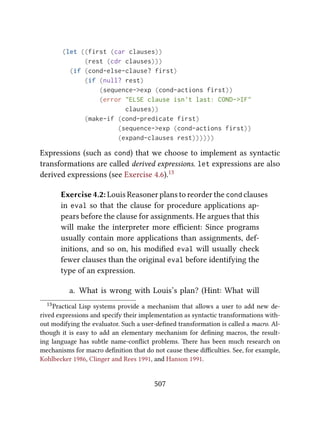 (let ((first (car clauses))
(rest (cdr clauses)))
(if (cond-else-clause? first)
(if (null? rest)
(sequence->exp (cond-actions first))
(error "ELSE clause isn't last: COND->IF"
clauses))
(make-if (cond-predicate first)
(sequence->exp (cond-actions first))
(expand-clauses rest))))))
Expressions (such as cond) that we choose to implement as syntactic
transformations are called derived expressions. let expressions are also
derived expressions (see Exercise 4.6).13
Exercise 4.2: Louis Reasoner plans to reorder the cond clauses
in eval so that the clause for procedure applications ap-
pears before the clause for assignments. He argues that this
will make the interpreter more eﬃcient: Since programs
usually contain more applications than assignments, def-
initions, and so on, his modiﬁed eval will usually check
fewer clauses than the original eval before identifying the
type of an expression.
a. What is wrong with Louis’s plan? (Hint: What will
13Practical Lisp systems provide a mechanism that allows a user to add new de-
rived expressions and specify their implementation as syntactic transformations with-
out modifying the evaluator. Such a user-deﬁned transformation is called a macro. Al-
though it is easy to add an elementary mechanism for deﬁning macros, the result-
ing language has subtle name-conﬂict problems. ere has been much research on
mechanisms for macro deﬁnition that do not cause these diﬃculties. See, for example,
Kohlbecker 1986, Clinger and Rees 1991, and Hanson 1991.
507
 