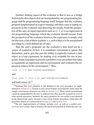 Another striking aspect of the evaluator is that it acts as a bridge
between the data objects that are manipulated by our programming lan-
guage and the programming language itself. Imagine that the evaluator
program (implemented in Lisp) is running, and that a user is typing ex-
pressions to the evaluator and observing the results. From the perspec-
tive of the user, an input expression such as (* x x) is an expression in
the programming language, which the evaluator should execute. From
the perspective of the evaluator, however, the expression is simply a list
(in this case, a list of three symbols: *, x, and x) that is to be manipulated
according to a well-deﬁned set of rules.
at the user’s programs are the evaluator’s data need not be a
source of confusion. In fact, it is sometimes convenient to ignore this
distinction, and to give the user the ability to explicitly evaluate a data
object as a Lisp expression, by making eval available for use in pro-
grams. Many Lisp dialects provide a primitive eval procedure that takes
as arguments an expression and an environment and evaluates the ex-
pression relative to the environment.21 us,
(eval '(* 5 5) user-initial-environment)
and
(eval (cons '* (list 5 5)) user-initial-environment)
will both return 25.22
21Warning: is eval primitive is not identical to the eval procedure we imple-
mented in Section 4.1.1, because it uses actual Scheme environments rather than the
sample environment structures we built in Section 4.1.3. ese actual environments
cannot be manipulated by the user as ordinary lists; they must be accessed via eval or
other special operations. Similarly, the apply primitive we saw earlier is not identical
to the metacircular apply, because it uses actual Scheme procedures rather than the
procedure objects we constructed in Section 4.1.3 and Section 4.1.4.
22e  implementation of Scheme includes eval, as well as a symbol user-
initial-environment that is bound to the initial environment in which the user’s in-
525
 