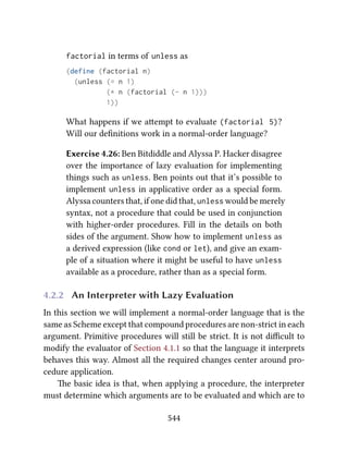 factorial in terms of unless as
(define (factorial n)
(unless (= n 1)
(* n (factorial (- n 1)))
1))
What happens if we aempt to evaluate (factorial 5)?
Will our deﬁnitions work in a normal-order language?
Exercise 4.26: Ben Bitdiddle and Alyssa P. Hacker disagree
over the importance of lazy evaluation for implementing
things such as unless. Ben points out that it’s possible to
implement unless in applicative order as a special form.
Alyssa counters that, if one did that, unless would be merely
syntax, not a procedure that could be used in conjunction
with higher-order procedures. Fill in the details on both
sides of the argument. Show how to implement unless as
a derived expression (like cond or let), and give an exam-
ple of a situation where it might be useful to have unless
available as a procedure, rather than as a special form.
4.2.2 An Interpreter with Lazy Evaluation
In this section we will implement a normal-order language that is the
same as Scheme except that compound procedures are non-strict in each
argument. Primitive procedures will still be strict. It is not diﬃcult to
modify the evaluator of Section 4.1.1 so that the language it interprets
behaves this way. Almost all the required changes center around pro-
cedure application.
e basic idea is that, when applying a procedure, the interpreter
must determine which arguments are to be evaluated and which are to
544
 