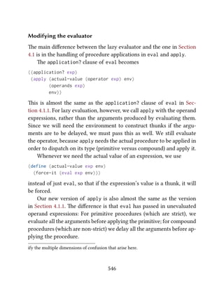 Modifying the evaluator
e main diﬀerence between the lazy evaluator and the one in Section
4.1 is in the handling of procedure applications in eval and apply.
e application? clause of eval becomes
((application? exp)
(apply (actual-value (operator exp) env)
(operands exp)
env))
is is almost the same as the application? clause of eval in Sec-
tion 4.1.1. For lazy evaluation, however, we call apply with the operand
expressions, rather than the arguments produced by evaluating them.
Since we will need the environment to construct thunks if the argu-
ments are to be delayed, we must pass this as well. We still evaluate
the operator, because apply needs the actual procedure to be applied in
order to dispatch on its type (primitive versus compound) and apply it.
Whenever we need the actual value of an expression, we use
(define (actual-value exp env)
(force-it (eval exp env)))
instead of just eval, so that if the expression’s value is a thunk, it will
be forced.
Our new version of apply is also almost the same as the version
in Section 4.1.1. e diﬀerence is that eval has passed in unevaluated
operand expressions: For primitive procedures (which are strict), we
evaluate all the arguments before applying the primitive; for compound
procedures (which are non-strict) we delay all the arguments before ap-
plying the procedure.
ify the multiple dimensions of confusion that arise here.
546
 