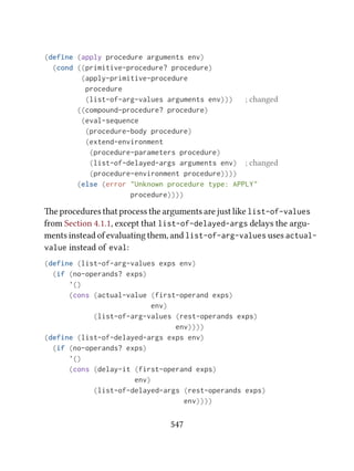 (define (apply procedure arguments env)
(cond ((primitive-procedure? procedure)
(apply-primitive-procedure
procedure
(list-of-arg-values arguments env))) ; changed
((compound-procedure? procedure)
(eval-sequence
(procedure-body procedure)
(extend-environment
(procedure-parameters procedure)
(list-of-delayed-args arguments env) ; changed
(procedure-environment procedure))))
(else (error "Unknown procedure type: APPLY"
procedure))))
e procedures that process the arguments are just like list-of-values
from Section 4.1.1, except that list-of-delayed-args delays the argu-
ments instead of evaluating them, and list-of-arg-values uses actual-
value instead of eval:
(define (list-of-arg-values exps env)
(if (no-operands? exps)
'()
(cons (actual-value (first-operand exps)
env)
(list-of-arg-values (rest-operands exps)
env))))
(define (list-of-delayed-args exps env)
(if (no-operands? exps)
'()
(cons (delay-it (first-operand exps)
env)
(list-of-delayed-args (rest-operands exps)
env))))
547
 