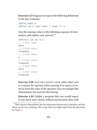 Exercise 4.27: Suppose we type in the following deﬁnitions
to the lazy evaluator:
(define count 0)
(define (id x) (set! count (+ count 1)) x)
Give the missing values in the following sequence of inter-
actions, and explain your answers.38
(define w (id (id 10)))
;;; L-Eval input:
count
;;; L-Eval value:
⟨response⟩
;;; L-Eval input:
w
;;; L-Eval value:
⟨response⟩
;;; L-Eval input:
count
;;; L-Eval value:
⟨response⟩
Exercise 4.28: eval uses actual-value rather than eval
to evaluate the operator before passing it to apply, in or-
der to force the value of the operator. Give an example that
demonstrates the need for this forcing.
Exercise 4.29: Exhibit a program that you would expect
to run much more slowly without memoization than with
38is exercise demonstrates that the interaction between lazy evaluation and side
eﬀects can be very confusing. is is just what you might expect from the discussion
in Chapter 3.
551
 