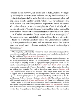 Random choice, however, can easily lead to failing values. We might
try running the evaluator over and over, making random choices and
hoping to ﬁnd a non-failing value, but it is beer to systematically search
all possible execution paths. e amb evaluator that we will develop and
work with in this section implements a systematic search as follows:
When the evaluator encounters an application of amb, it initially selects
the ﬁrst alternative. is selection may itself lead to a further choice. e
evaluator will always initially choose the ﬁrst alternative at each choice
point. If a choice results in a failure, then the evaluator automagically46
backtracks to the most recent choice point and tries the next alternative.
If it runs out of alternatives at any choice point, the evaluator will back
up to the previous choice point and resume from there. is process
leads to a search strategy known as depth-ﬁrst search or chronological
backtracking.47
46Automagically: “Automatically, but in a way which, for some reason (typically be-
cause it is too complicated, or too ugly, or perhaps even too trivial), the speaker doesn’t
feel like explaining.” (Steele et al. 1983, Raymond 1993)
47e integration of automatic search strategies into programming languages has
had a long and checkered history. e ﬁrst suggestions that nondeterministic algo-
rithms might be elegantly encoded in a programming language with search and au-
tomatic backtracking came from Robert Floyd (1967). Carl Hewi (1969) invented a
programming language called Planner that explicitly supported automatic chronolog-
ical backtracking, providing for a built-in depth-ﬁrst search strategy. Sussman et al.
(1971) implemented a subset of this language, called MicroPlanner, which was used
to support work in problem solving and robot planning. Similar ideas, arising from
logic and theorem proving, led to the genesis in Edinburgh and Marseille of the ele-
gant language Prolog (which we will discuss in Section 4.4). Aer suﬃcient frustration
with automatic search, McDermo and Sussman (1972) developed a language called
Conniver, which included mechanisms for placing the search strategy under program-
mer control. is proved unwieldy, however, and Sussman and Stallman 1975 found a
more tractable approach while investigating methods of symbolic analysis for electrical
circuits. ey developed a non-chronological backtracking scheme that was based on
564
 
