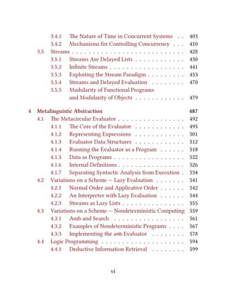 3.4.1 e Nature of Time in Concurrent Systems . . 403
3.4.2 Mechanisms for Controlling Concurrency . . . 410
3.5 Streams . . . . . . . . . . . . . . . . . . . . . . . . . . . 428
3.5.1 Streams Are Delayed Lists . . . . . . . . . . . . 430
3.5.2 Inﬁnite Streams . . . . . . . . . . . . . . . . . . 441
3.5.3 Exploiting the Stream Paradigm . . . . . . . . . 453
3.5.4 Streams and Delayed Evaluation . . . . . . . . 470
3.5.5 Modularity of Functional Programs
and Modularity of Objects . . . . . . . . . . . . 479
4 Metalinguistic Abstraction 487
4.1 e Metacircular Evaluator . . . . . . . . . . . . . . . . 492
4.1.1 e Core of the Evaluator . . . . . . . . . . . . 495
4.1.2 Representing Expressions . . . . . . . . . . . . 501
4.1.3 Evaluator Data Structures . . . . . . . . . . . . 512
4.1.4 Running the Evaluator as a Program . . . . . . 518
4.1.5 Data as Programs . . . . . . . . . . . . . . . . . 522
4.1.6 Internal Deﬁnitions . . . . . . . . . . . . . . . . 526
4.1.7 Separating Syntactic Analysis from Execution . 534
4.2 Variations on a Scheme — Lazy Evaluation . . . . . . . 541
4.2.1 Normal Order and Applicative Order . . . . . . 542
4.2.2 An Interpreter with Lazy Evaluation . . . . . . 544
4.2.3 Streams as Lazy Lists . . . . . . . . . . . . . . . 555
4.3 Variations on a Scheme — Nondeterministic Computing 559
4.3.1 Amb and Search . . . . . . . . . . . . . . . . . 561
4.3.2 Examples of Nondeterministic Programs . . . . 567
4.3.3 Implementing the amb Evaluator . . . . . . . . 578
4.4 Logic Programming . . . . . . . . . . . . . . . . . . . . 594
4.4.1 Deductive Information Retrieval . . . . . . . . 599
vi
 