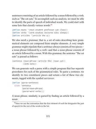 sentences consisting of an article followed by a noun followed by a verb,
such as “e cat eats.” To accomplish such an analysis, we must be able
to identify the parts of speech of individual words. We could start with
some lists that classify various words:50
(define nouns '(noun student professor cat class))
(define verbs '(verb studies lectures eats sleeps))
(define articles '(article the a))
We also need a grammar, that is, a set of rules describing how gram-
matical elements are composed from simpler elements. A very simple
grammar might stipulate that a sentence always consists of two pieces—
a noun phrase followed by a verb—and that a noun phrase consists of
an article followed by a noun. With this grammar, the sentence “e cat
eats” is parsed as follows:
(sentence (noun-phrase (article the) (noun cat))
(verb eats))
We can generate such a parse with a simple program that has separate
procedures for each of the grammatical rules. To parse a sentence, we
identify its two constituent pieces and return a list of these two ele-
ments, tagged with the symbol sentence:
(define (parse-sentence)
(list 'sentence
(parse-noun-phrase)
(parse-word verbs)))
A noun phrase, similarly, is parsed by ﬁnding an article followed by a
noun:
50Here we use the convention that the ﬁrst element of each list designates the part
of speech for the rest of the words in the list.
572
 
