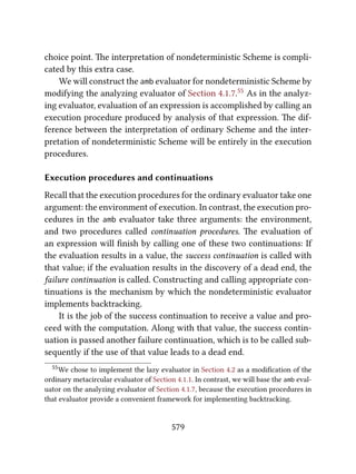 choice point. e interpretation of nondeterministic Scheme is compli-
cated by this extra case.
We will construct the amb evaluator for nondeterministic Scheme by
modifying the analyzing evaluator of Section 4.1.7.55 As in the analyz-
ing evaluator, evaluation of an expression is accomplished by calling an
execution procedure produced by analysis of that expression. e dif-
ference between the interpretation of ordinary Scheme and the inter-
pretation of nondeterministic Scheme will be entirely in the execution
procedures.
Execution procedures and continuations
Recall that the execution procedures for the ordinary evaluator take one
argument: the environment of execution. In contrast, the execution pro-
cedures in the amb evaluator take three arguments: the environment,
and two procedures called continuation procedures. e evaluation of
an expression will ﬁnish by calling one of these two continuations: If
the evaluation results in a value, the success continuation is called with
that value; if the evaluation results in the discovery of a dead end, the
failure continuation is called. Constructing and calling appropriate con-
tinuations is the mechanism by which the nondeterministic evaluator
implements backtracking.
It is the job of the success continuation to receive a value and pro-
ceed with the computation. Along with that value, the success contin-
uation is passed another failure continuation, which is to be called sub-
sequently if the use of that value leads to a dead end.
55We chose to implement the lazy evaluator in Section 4.2 as a modiﬁcation of the
ordinary metacircular evaluator of Section 4.1.1. In contrast, we will base the amb eval-
uator on the analyzing evaluator of Section 4.1.7, because the execution procedures in
that evaluator provide a convenient framework for implementing backtracking.
579
 
