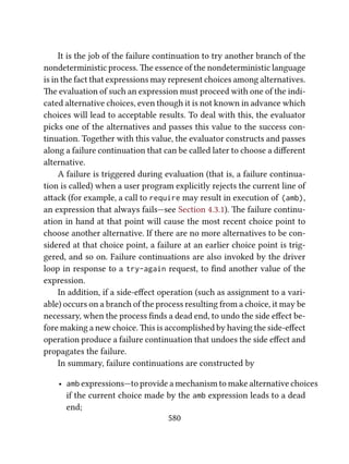 It is the job of the failure continuation to try another branch of the
nondeterministic process. e essence of the nondeterministic language
is in the fact that expressions may represent choices among alternatives.
e evaluation of such an expression must proceed with one of the indi-
cated alternative choices, even though it is not known in advance which
choices will lead to acceptable results. To deal with this, the evaluator
picks one of the alternatives and passes this value to the success con-
tinuation. Together with this value, the evaluator constructs and passes
along a failure continuation that can be called later to choose a diﬀerent
alternative.
A failure is triggered during evaluation (that is, a failure continua-
tion is called) when a user program explicitly rejects the current line of
aack (for example, a call to require may result in execution of (amb),
an expression that always fails—see Section 4.3.1). e failure continu-
ation in hand at that point will cause the most recent choice point to
choose another alternative. If there are no more alternatives to be con-
sidered at that choice point, a failure at an earlier choice point is trig-
gered, and so on. Failure continuations are also invoked by the driver
loop in response to a try-again request, to ﬁnd another value of the
expression.
In addition, if a side-eﬀect operation (such as assignment to a vari-
able) occurs on a branch of the process resulting from a choice, it may be
necessary, when the process ﬁnds a dead end, to undo the side eﬀect be-
fore making a new choice. is is accomplished by having the side-eﬀect
operation produce a failure continuation that undoes the side eﬀect and
propagates the failure.
In summary, failure continuations are constructed by
• amb expressions—to provide a mechanism to make alternative choices
if the current choice made by the amb expression leads to a dead
end;
580
 