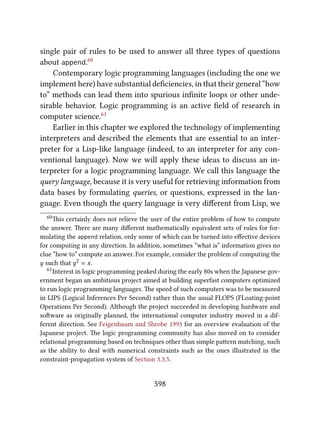 single pair of rules to be used to answer all three types of questions
about append.60
Contemporary logic programming languages (including the one we
implement here) have substantial deﬁciencies, in that their general “how
to” methods can lead them into spurious inﬁnite loops or other unde-
sirable behavior. Logic programming is an active ﬁeld of research in
computer science.61
Earlier in this chapter we explored the technology of implementing
interpreters and described the elements that are essential to an inter-
preter for a Lisp-like language (indeed, to an interpreter for any con-
ventional language). Now we will apply these ideas to discuss an in-
terpreter for a logic programming language. We call this language the
query language, because it is very useful for retrieving information from
data bases by formulating queries, or questions, expressed in the lan-
guage. Even though the query language is very diﬀerent from Lisp, we
60is certainly does not relieve the user of the entire problem of how to compute
the answer. ere are many diﬀerent mathematically equivalent sets of rules for for-
mulating the append relation, only some of which can be turned into eﬀective devices
for computing in any direction. In addition, sometimes “what is” information gives no
clue “how to” compute an answer. For example, consider the problem of computing the
y such that y2 = x.
61Interest in logic programming peaked during the early 80s when the Japanese gov-
ernment began an ambitious project aimed at building superfast computers optimized
to run logic programming languages. e speed of such computers was to be measured
in LIPS (Logical Inferences Per Second) rather than the usual FLOPS (FLoating-point
Operations Per Second). Although the project succeeded in developing hardware and
soware as originally planned, the international computer industry moved in a dif-
ferent direction. See Feigenbaum and Shrobe 1993 for an overview evaluation of the
Japanese project. e logic programming community has also moved on to consider
relational programming based on techniques other than simple paern matching, such
as the ability to deal with numerical constraints such as the ones illustrated in the
constraint-propagation system of Section 3.3.5.
598
 