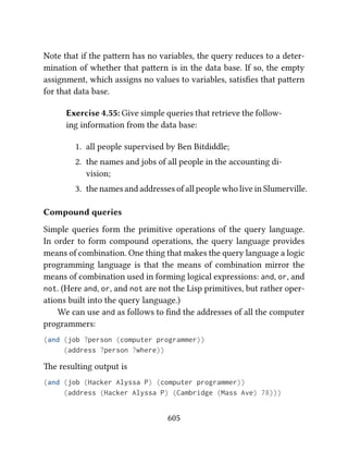 Note that if the paern has no variables, the query reduces to a deter-
mination of whether that paern is in the data base. If so, the empty
assignment, which assigns no values to variables, satisﬁes that paern
for that data base.
Exercise 4.55: Give simple queries that retrieve the follow-
ing information from the data base:
1. all people supervised by Ben Bitdiddle;
2. the names and jobs of all people in the accounting di-
vision;
3. the names and addresses of all people who live in Slumerville.
Compound queries
Simple queries form the primitive operations of the query language.
In order to form compound operations, the query language provides
means of combination. One thing that makes the query language a logic
programming language is that the means of combination mirror the
means of combination used in forming logical expressions: and, or, and
not. (Here and, or, and not are not the Lisp primitives, but rather oper-
ations built into the query language.)
We can use and as follows to ﬁnd the addresses of all the computer
programmers:
(and (job ?person (computer programmer))
(address ?person ?where))
e resulting output is
(and (job (Hacker Alyssa P) (computer programmer))
(address (Hacker Alyssa P) (Cambridge (Mass Ave) 78)))
605
 