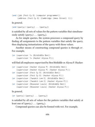 (and (job (Fect Cy D) (computer programmer))
(address (Fect Cy D) (Cambridge (Ames Street) 3)))
In general,
(and ⟨query1⟩ ⟨query2⟩ . . . ⟨queryn⟩)
is satisﬁed by all sets of values for the paern variables that simultane-
ously satisfy ⟨query1⟩ . . . ⟨queryn⟩.
As for simple queries, the system processes a compound query by
ﬁnding all assignments to the paern variables that satisfy the query,
then displaying instantiations of the query with those values.
Another means of constructing compound queries is through or.
For example,
(or (supervisor ?x (Bitdiddle Ben))
(supervisor ?x (Hacker Alyssa P)))
will ﬁnd all employees supervised by Ben Bitdiddle or Alyssa P. Hacker:
(or (supervisor (Hacker Alyssa P) (Bitdiddle Ben))
(supervisor (Hacker Alyssa P) (Hacker Alyssa P)))
(or (supervisor (Fect Cy D) (Bitdiddle Ben))
(supervisor (Fect Cy D) (Hacker Alyssa P)))
(or (supervisor (Tweakit Lem E) (Bitdiddle Ben))
(supervisor (Tweakit Lem E) (Hacker Alyssa P)))
(or (supervisor (Reasoner Louis) (Bitdiddle Ben))
(supervisor (Reasoner Louis) (Hacker Alyssa P)))
In general,
(or ⟨query1⟩ ⟨query2⟩ . . . ⟨queryn⟩)
is satisﬁed by all sets of values for the paern variables that satisfy at
least one of ⟨query1⟩ . . . ⟨queryn⟩.
Compound queries can also be formed with not. For example,
606
 