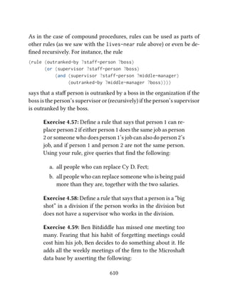 As in the case of compound procedures, rules can be used as parts of
other rules (as we saw with the lives-near rule above) or even be de-
ﬁned recursively. For instance, the rule
(rule (outranked-by ?staff-person ?boss)
(or (supervisor ?staff-person ?boss)
(and (supervisor ?staff-person ?middle-manager)
(outranked-by ?middle-manager ?boss))))
says that a staﬀ person is outranked by a boss in the organization if the
boss is the person’s supervisor or (recursively) if the person’s supervisor
is outranked by the boss.
Exercise 4.57: Deﬁne a rule that says that person 1 can re-
place person 2 if either person 1 does the same job as person
2 or someone who does person 1’s job can also do person 2’s
job, and if person 1 and person 2 are not the same person.
Using your rule, give queries that ﬁnd the following:
a. all people who can replace Cy D. Fect;
b. all people who can replace someone who is being paid
more than they are, together with the two salaries.
Exercise 4.58: Deﬁne a rule that says that a person is a “big
shot” in a division if the person works in the division but
does not have a supervisor who works in the division.
Exercise 4.59: Ben Bitdiddle has missed one meeting too
many. Fearing that his habit of forgeing meetings could
cost him his job, Ben decides to do something about it. He
adds all the weekly meetings of the ﬁrm to the Microsha
data base by asserting the following:
610
 
