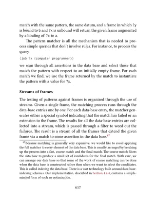 match with the same paern, the same datum, and a frame in which ?y
is bound to b and ?x is unbound will return the given frame augmented
by a binding of ?x to a.
e paern matcher is all the mechanism that is needed to pro-
cess simple queries that don’t involve rules. For instance, to process the
query
(job ?x (computer programmer))
we scan through all assertions in the data base and select those that
match the paern with respect to an initially empty frame. For each
match we ﬁnd, we use the frame returned by the match to instantiate
the paern with a value for ?x.
Streams of frames
e testing of paerns against frames is organized through the use of
streams. Given a single frame, the matching process runs through the
data-base entries one by one. For each data-base entry, the matcher gen-
erates either a special symbol indicating that the match has failed or an
extension to the frame. e results for all the data-base entries are col-
lected into a stream, which is passed through a ﬁlter to weed out the
failures. e result is a stream of all the frames that extend the given
frame via a match to some assertion in the data base.67
67Because matching is generally very expensive, we would like to avoid applying
the full matcher to every element of the data base. is is usually arranged by breaking
up the process into a fast, coarse match and the ﬁnal match. e coarse match ﬁlters
the data base to produce a small set of candidates for the ﬁnal match. With care, we
can arrange our data base so that some of the work of coarse matching can be done
when the data base is constructed rather then when we want to select the candidates.
is is called indexing the data base. ere is a vast technology built around data-base-
indexing schemes. Our implementation, described in Section 4.4.4, contains a simple-
minded form of such an optimization.
617
 