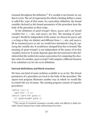 renamed throughout the deﬁnition.26 If a variable is not bound, we say
that it is free. e set of expressions for which a binding deﬁnes a name
is called the scope of that name. In a procedure deﬁnition, the bound
variables declared as the formal parameters of the procedure have the
body of the procedure as their scope.
In the deﬁnition of good-enough? above, guess and x are bound
variables but <, -, abs, and square are free. e meaning of good-
enough? should be independent of the names we choose for guess and
x so long as they are distinct and diﬀerent from <, -, abs, and square.
(If we renamed guess to abs we would have introduced a bug by cap-
turing the variable abs. It would have changed from free to bound.) e
meaning of good-enough? is not independent of the names of its free
variables, however. It surely depends upon the fact (external to this def-
inition) that the symbol abs names a procedure for computing the abso-
lute value of a number. good-enough? will compute a diﬀerent function
if we substitute cos for abs in its deﬁnition.
Internal definitions and block structure
We have one kind of name isolation available to us so far: e formal
parameters of a procedure are local to the body of the procedure. e
square-root program illustrates another way in which we would like
to control the use of names. e existing program consists of separate
procedures:
(define (sqrt x)
(sqrt-iter 1.0 x))
(define (sqrt-iter guess x)
(if (good-enough? guess x)
26e concept of consistent renaming is actually subtle and diﬃcult to deﬁne for-
mally. Famous logicians have made embarrassing errors here.
37
 