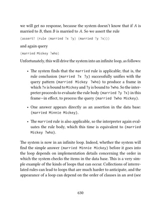 we will get no response, because the system doesn’t know that if A is
married to B, then B is married to A. So we assert the rule
(assert! (rule (married ?x ?y) (married ?y ?x)))
and again query
(married Mickey ?who)
Unfortunately, this will drive the system into an inﬁnite loop, as follows:
• e system ﬁnds that the married rule is applicable; that is, the
rule conclusion (married ?x ?y) successfully uniﬁes with the
query paern (married Mickey ?who) to produce a frame in
which ?x is bound to Mickey and ?y is bound to ?who. So the inter-
preter proceeds to evaluate the rule body (married ?y ?x) in this
frame—in eﬀect, to process the query (married ?who Mickey).
• One answer appears directly as an assertion in the data base:
(married Minnie Mickey).
• e married rule is also applicable, so the interpreter again eval-
uates the rule body, which this time is equivalent to (married
Mickey ?who).
e system is now in an inﬁnite loop. Indeed, whether the system will
ﬁnd the simple answer (married Minnie Mickey) before it goes into
the loop depends on implementation details concerning the order in
which the system checks the items in the data base. is is a very sim-
ple example of the kinds of loops that can occur. Collections of interre-
lated rules can lead to loops that are much harder to anticipate, and the
appearance of a loop can depend on the order of clauses in an and (see
630
 