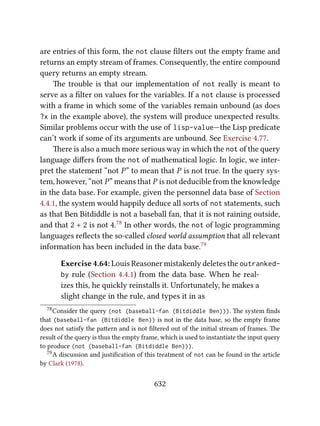 are entries of this form, the not clause ﬁlters out the empty frame and
returns an empty stream of frames. Consequently, the entire compound
query returns an empty stream.
e trouble is that our implementation of not really is meant to
serve as a ﬁlter on values for the variables. If a not clause is processed
with a frame in which some of the variables remain unbound (as does
?x in the example above), the system will produce unexpected results.
Similar problems occur with the use of lisp-value—the Lisp predicate
can’t work if some of its arguments are unbound. See Exercise 4.77.
ere is also a much more serious way in which the not of the query
language diﬀers from the not of mathematical logic. In logic, we inter-
pret the statement “not P” to mean that P is not true. In the query sys-
tem, however, “not P” means that P is not deducible from the knowledge
in the data base. For example, given the personnel data base of Section
4.4.1, the system would happily deduce all sorts of not statements, such
as that Ben Bitdiddle is not a baseball fan, that it is not raining outside,
and that 2 + 2 is not 4.78 In other words, the not of logic programming
languages reﬂects the so-called closed world assumption that all relevant
information has been included in the data base.79
Exercise 4.64: Louis Reasoner mistakenly deletes the outranked-
by rule (Section 4.4.1) from the data base. When he real-
izes this, he quickly reinstalls it. Unfortunately, he makes a
slight change in the rule, and types it in as
78Consider the query (not (baseball-fan (Bitdiddle Ben))). e system ﬁnds
that (baseball-fan (Bitdiddle Ben)) is not in the data base, so the empty frame
does not satisfy the paern and is not ﬁltered out of the initial stream of frames. e
result of the query is thus the empty frame, which is used to instantiate the input query
to produce (not (baseball-fan (Bitdiddle Ben))).
79A discussion and justiﬁcation of this treatment of not can be found in the article
by Clark (1978).
632
 