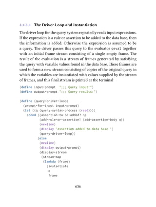 4.4.4.1 The Driver Loop and Instantiation
e driver loop for the query system repeatedly reads input expressions.
If the expression is a rule or assertion to be added to the data base, then
the information is added. Otherwise the expression is assumed to be
a query. e driver passes this query to the evaluator qeval together
with an initial frame stream consisting of a single empty frame. e
result of the evaluation is a stream of frames generated by satisfying
the query with variable values found in the data base. ese frames are
used to form a new stream consisting of copies of the original query in
which the variables are instantiated with values supplied by the stream
of frames, and this ﬁnal stream is printed at the terminal:
(define input-prompt ";;; Query input:")
(define output-prompt ";;; Query results:")
(define (query-driver-loop)
(prompt-for-input input-prompt)
(let ((q (query-syntax-process (read))))
(cond ((assertion-to-be-added? q)
(add-rule-or-assertion! (add-assertion-body q))
(newline)
(display "Assertion added to data base.")
(query-driver-loop))
(else
(newline)
(display output-prompt)
(display-stream
(stream-map
(lambda (frame)
(instantiate
q
frame
636
 