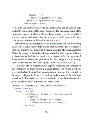 (lambda (v f)
(contract-question-mark v))))
(qeval q (singleton-stream '()))))
(query-driver-loop)))))
Here, as in the other evaluators in this chapter, we use an abstract syn-
tax for the expressions of the query language. e implementation of the
expression syntax, including the predicate assertion-to-be-added?
and the selector add-assertion-body, is given in Section 4.4.4.7. add-
rule-or-assertion! is deﬁned in Section 4.4.4.5.
Before doing any processing on an input expression, the driver loop
transforms it syntactically into a form that makes the processing more
eﬃcient. is involves changing the representation of paern variables.
When the query is instantiated, any variables that remain unbound
are transformed back to the input representation before being printed.
ese transformations are performed by the two procedures query-
syntax-process and contract-question-mark (Section 4.4.4.7).
To instantiate an expression, we copy it, replacing any variables in
the expression by their values in a given frame. e values are them-
selves instantiated, since they could contain variables (for example, if
?x in exp is bound to ?y as the result of uniﬁcation and ?y is in turn
bound to 5). e action to take if a variable cannot be instantiated is
given by a procedural argument to instantiate.
(define (instantiate exp frame unbound-var-handler)
(define (copy exp)
(cond ((var? exp)
(let ((binding (binding-in-frame exp frame)))
(if binding
(copy (binding-value binding))
(unbound-var-handler exp frame))))
((pair? exp)
637
 