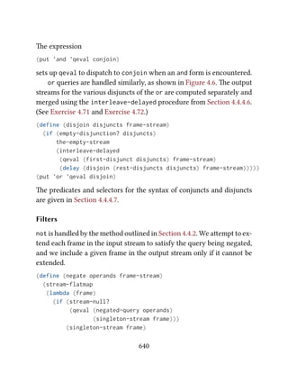 e expression
(put 'and 'qeval conjoin)
sets up qeval to dispatch to conjoin when an and form is encountered.
or queries are handled similarly, as shown in Figure 4.6. e output
streams for the various disjuncts of the or are computed separately and
merged using the interleave-delayed procedure from Section 4.4.4.6.
(See Exercise 4.71 and Exercise 4.72.)
(define (disjoin disjuncts frame-stream)
(if (empty-disjunction? disjuncts)
the-empty-stream
(interleave-delayed
(qeval (first-disjunct disjuncts) frame-stream)
(delay (disjoin (rest-disjuncts disjuncts) frame-stream)))))
(put 'or 'qeval disjoin)
e predicates and selectors for the syntax of conjuncts and disjuncts
are given in Section 4.4.4.7.
Filters
not is handled by the method outlined in Section 4.4.2. We aempt to ex-
tend each frame in the input stream to satisfy the query being negated,
and we include a given frame in the output stream only if it cannot be
extended.
(define (negate operands frame-stream)
(stream-flatmap
(lambda (frame)
(if (stream-null?
(qeval (negated-query operands)
(singleton-stream frame)))
(singleton-stream frame)
640
 