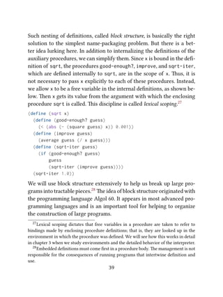 Such nesting of deﬁnitions, called block structure, is basically the right
solution to the simplest name-packaging problem. But there is a bet-
ter idea lurking here. In addition to internalizing the deﬁnitions of the
auxiliary procedures, we can simplify them. Since x is bound in the deﬁ-
nition of sqrt, the procedures good-enough?, improve, and sqrt-iter,
which are deﬁned internally to sqrt, are in the scope of x. us, it is
not necessary to pass x explicitly to each of these procedures. Instead,
we allow x to be a free variable in the internal deﬁnitions, as shown be-
low. en x gets its value from the argument with which the enclosing
procedure sqrt is called. is discipline is called lexical scoping.27
(define (sqrt x)
(define (good-enough? guess)
(< (abs (- (square guess) x)) 0.001))
(define (improve guess)
(average guess (/ x guess)))
(define (sqrt-iter guess)
(if (good-enough? guess)
guess
(sqrt-iter (improve guess))))
(sqrt-iter 1.0))
We will use block structure extensively to help us break up large pro-
grams into tractable pieces.28 e idea of block structure originated with
the programming language Algol 60. It appears in most advanced pro-
gramming languages and is an important tool for helping to organize
the construction of large programs.
27Lexical scoping dictates that free variables in a procedure are taken to refer to
bindings made by enclosing procedure deﬁnitions; that is, they are looked up in the
environment in which the procedure was deﬁned. We will see how this works in detail
in chapter 3 when we study environments and the detailed behavior of the interpreter.
28Embedded deﬁnitions must come ﬁrst in a procedure body. e management is not
responsible for the consequences of running programs that intertwine deﬁnition and
use.
39
 