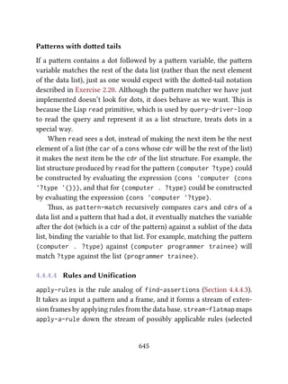 Paerns with doed tails
If a paern contains a dot followed by a paern variable, the paern
variable matches the rest of the data list (rather than the next element
of the data list), just as one would expect with the doed-tail notation
described in Exercise 2.20. Although the paern matcher we have just
implemented doesn’t look for dots, it does behave as we want. is is
because the Lisp read primitive, which is used by query-driver-loop
to read the query and represent it as a list structure, treats dots in a
special way.
When read sees a dot, instead of making the next item be the next
element of a list (the car of a cons whose cdr will be the rest of the list)
it makes the next item be the cdr of the list structure. For example, the
list structure produced by read for the paern (computer ?type) could
be constructed by evaluating the expression (cons 'computer (cons
'?type '())), and that for (computer . ?type) could be constructed
by evaluating the expression (cons 'computer '?type).
us, as pattern-match recursively compares cars and cdrs of a
data list and a paern that had a dot, it eventually matches the variable
aer the dot (which is a cdr of the paern) against a sublist of the data
list, binding the variable to that list. For example, matching the paern
(computer . ?type) against (computer programmer trainee) will
match ?type against the list (programmer trainee).
4.4.4.4 Rules and Unification
apply-rules is the rule analog of find-assertions (Section 4.4.4.3).
It takes as input a paern and a frame, and it forms a stream of exten-
sion frames by applying rules from the data base. stream-flatmap maps
apply-a-rule down the stream of possibly applicable rules (selected
645
 