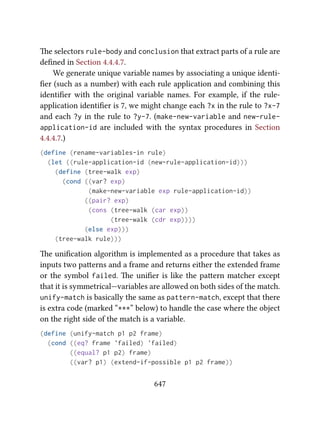 e selectors rule-body and conclusion that extract parts of a rule are
deﬁned in Section 4.4.4.7.
We generate unique variable names by associating a unique identi-
ﬁer (such as a number) with each rule application and combining this
identiﬁer with the original variable names. For example, if the rule-
application identiﬁer is 7, we might change each ?x in the rule to ?x-7
and each ?y in the rule to ?y-7. (make-new-variable and new-rule-
application-id are included with the syntax procedures in Section
4.4.4.7.)
(define (rename-variables-in rule)
(let ((rule-application-id (new-rule-application-id)))
(define (tree-walk exp)
(cond ((var? exp)
(make-new-variable exp rule-application-id))
((pair? exp)
(cons (tree-walk (car exp))
(tree-walk (cdr exp))))
(else exp)))
(tree-walk rule)))
e uniﬁcation algorithm is implemented as a procedure that takes as
inputs two paerns and a frame and returns either the extended frame
or the symbol failed. e uniﬁer is like the paern matcher except
that it is symmetrical—variables are allowed on both sides of the match.
unify-match is basically the same as pattern-match, except that there
is extra code (marked “***” below) to handle the case where the object
on the right side of the match is a variable.
(define (unify-match p1 p2 frame)
(cond ((eq? frame 'failed) 'failed)
((equal? p1 p2) frame)
((var? p1) (extend-if-possible p1 p2 frame))
647
 
