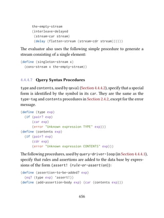 the-empty-stream
(interleave-delayed
(stream-car stream)
(delay (flatten-stream (stream-cdr stream))))))
e evaluator also uses the following simple procedure to generate a
stream consisting of a single element:
(define (singleton-stream x)
(cons-stream x the-empty-stream))
4.4.4.7 ery Syntax Procedures
type and contents, used by qeval (Section 4.4.4.2), specify that a special
form is identiﬁed by the symbol in its car. ey are the same as the
type-tag and contents procedures in Section 2.4.2, except for the error
message.
(define (type exp)
(if (pair? exp)
(car exp)
(error "Unknown expression TYPE" exp)))
(define (contents exp)
(if (pair? exp)
(cdr exp)
(error "Unknown expression CONTENTS" exp)))
e following procedures, used by query-driver-loop (in Section 4.4.4.1),
specify that rules and assertions are added to the data base by expres-
sions of the form (assert! ⟨rule-or-assertion⟩):
(define (assertion-to-be-added? exp)
(eq? (type exp) 'assert!))
(define (add-assertion-body exp) (car (contents exp)))
656
 